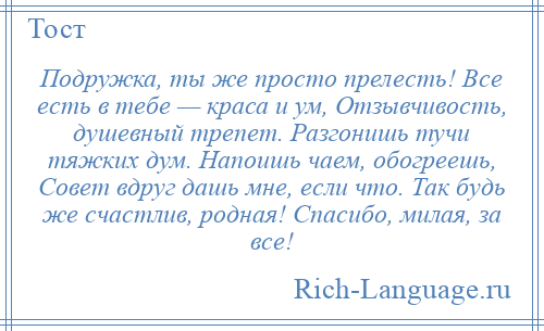 
    Подружка, ты же просто прелесть! Все есть в тебе — краса и ум, Отзывчивость, душевный трепет. Разгонишь тучи тяжких дум. Напоишь чаем, обогреешь, Совет вдруг дашь мне, если что. Так будь же счастлив, родная! Спасибо, милая, за все!