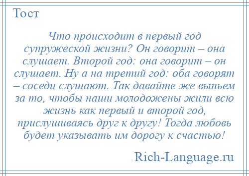 
    Что происходит в первый год супружеской жизни? Он говорит – она слушает. Второй год: она говорит – он слушает. Ну а на третий год: оба говорят – соседи слушают. Так давайте же выпьем за то, чтобы наши молодожены жили всю жизнь как первый и второй год, прислушиваясь друг к другу! Тогда любовь будет указывать им дорогу к счастью!