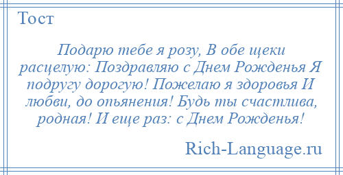 
    Подарю тебе я розу, В обе щеки расцелую: Поздравляю с Днем Рожденья Я подругу дорогую! Пожелаю я здоровья И любви, до опьянения! Будь ты счастлива, родная! И еще раз: с Днем Рожденья!