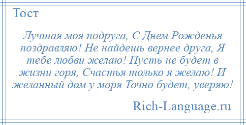 
    Лучшая моя подруга, С Днем Рожденья поздравляю! Не найдешь вернее друга, Я тебе любви желаю! Пусть не будет в жизни горя, Счастья только я желаю! И желанный дом у моря Точно будет, уверяю!