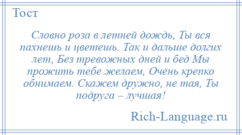 
    Словно роза в летней дождь, Ты вся пахнешь и цветешь. Так и дальше долгих лет, Без тревожных дней и бед Мы прожить тебе желаем, Очень крепко обнимаем. Скажем дружно, не тая, Ты подруга – лучшая!