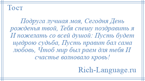 
    Подруга лучшая моя, Сегодня День рожденья твой, Тебя спешу поздравить я И пожелать со всей душой: Пусть будет щедрою судьба, Пусть правит бал сама любовь, Чтоб мир был раем для тебя И счастье волновало кровь!