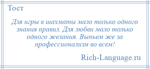 
    Для игры в шахматы мало только одного знания правил. Для любви мало только одного желания. Выпьем же за профессионализм во всем!