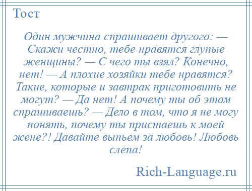 
    Один мужчина спрашивает другого: — Скажи честно, тебе нравятся глупые женщины? — С чего ты взял? Конечно, нет! — А плохие хозяйки тебе нравятся? Такие, которые и завтрак приготовить не могут? — Да нет! А почему ты об этом спрашиваешь? — Дело в том, что я не могу понять, почему ты пристаешь к моей жене?! Давайте выпьем за любовь! Любовь слепа!