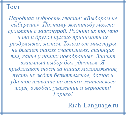 
    Народная мудрость гласит: «Выбором не выберешь». Поэтому женитьбу можно сравнить с микстурой. Роднит их то, что и то и другое нужно принимать не раздумывая, залпом. Только от микстуры не бывает таких счастливых, сияющих лиц, какие у наших новобрачных. Значит взаимный выбор был удачным. Я предлагают тост за наших молодоженов, пусть их ждет безмятежное, долгое и удачное плавание по волнам житейского моря, в любви, уважении и верности! Горько!