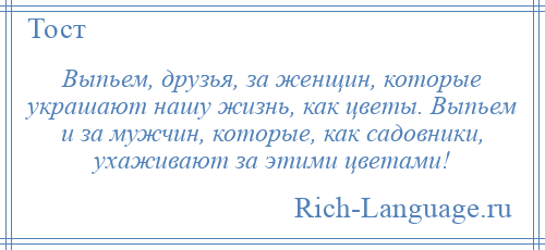 
    Выпьем, друзья, за женщин, которые украшают нашу жизнь, как цветы. Выпьем и за мужчин, которые, как садовники, ухаживают за этими цветами!