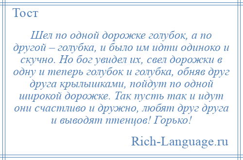 
    Шел по одной дорожке голубок, а по другой – голубка, и было им идти одиноко и скучно. Но бог увидел их, свел дорожки в одну и теперь голубок и голубка, обняв друг друга крылышками, пойдут по одной широкой дорожке. Так пусть так и идут они счастливо и дружно, любят друг друга и выводят птенцов! Горько!