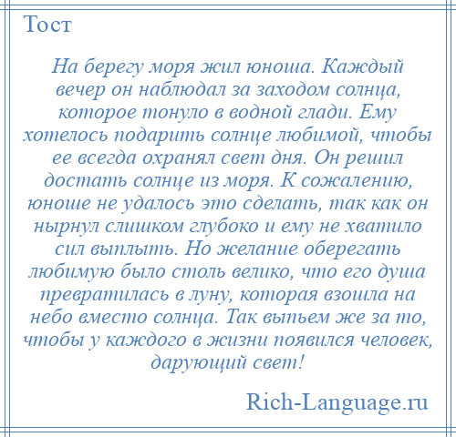 
    На берегу моря жил юноша. Каждый вечер он наблюдал за заходом солнца, которое тонуло в водной глади. Ему хотелось подарить солнце любимой, чтобы ее всегда охранял свет дня. Он решил достать солнце из моря. К сожалению, юноше не удалось это сделать, так как он нырнул слишком глубоко и ему не хватило сил выплыть. Но желание оберегать любимую было столь велико, что его душа превратилась в луну, которая взошла на небо вместо солнца. Так выпьем же за то, чтобы у каждого в жизни появился человек, дарующий свет!