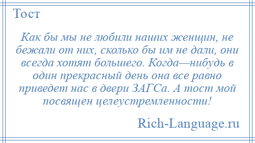 
    Как бы мы не любили наших женщин, не бежали от них, сколько бы им не дали, они всегда хотят большего. Когда—нибудь в один прекрасный день она все равно приведет нас в двери ЗАГСа. А тост мой посвящен целеустремленности!