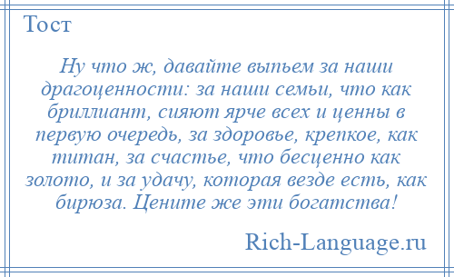 
    Ну что ж, давайте выпьем за наши драгоценности: за наши семьи, что как бриллиант, сияют ярче всех и ценны в первую очередь, за здоровье, крепкое, как титан, за счастье, что бесценно как золото, и за удачу, которая везде есть, как бирюза. Цените же эти богатства!