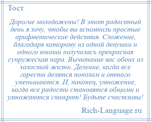 
    Дорогие молодожены! В этот радостный день я хочу, чтобы вы вспомнили простые арифметические действия. Сложение, благодаря которому из одной девушки и одного юноши получилась прекрасная супружеская пара. Вычитание вас обоих из холостой жизни. Деление, когда все горести делятся пополам и оттого уменьшаются. И, наконец, умножение, когда все радости становятся общими и умножаются стократ! Будьте счастливы!