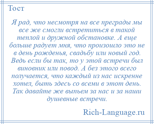 
    Я рад, что несмотря на все преграды мы все же смогли встретиться в такой теплой и дружной обстановке. А еще больше радует мня, что произошло это не в день рожденья, свадьбу или новый год. Ведь если бы так, то у этой встречи был виновник или повод. А без этого всего получается, что каждый из нас искренне хотел, быть здесь со всеми в этот день. Так давайте же выпьем за нас и за наши душевные встречи.