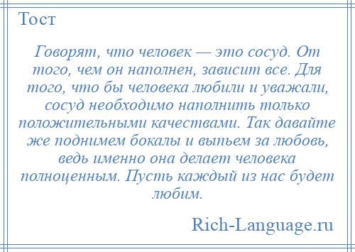 
    Говорят, что человек — это сосуд. От того, чем он наполнен, зависит все. Для того, что бы человека любили и уважали, сосуд необходимо наполнить только положительными качествами. Так давайте же поднимем бокалы и выпьем за любовь, ведь именно она делает человека полноценным. Пусть каждый из нас будет любим.