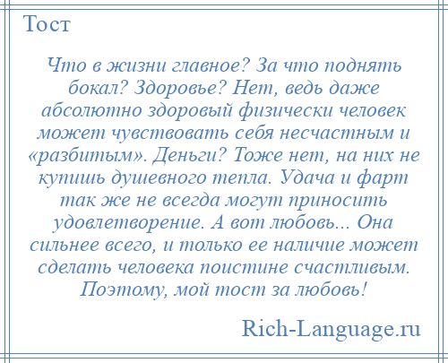 
    Что в жизни главное? За что поднять бокал? Здоровье? Нет, ведь даже абсолютно здоровый физически человек может чувствовать себя несчастным и «разбитым». Деньги? Тоже нет, на них не купишь душевного тепла. Удача и фарт так же не всегда могут приносить удовлетворение. А вот любовь... Она сильнее всего, и только ее наличие может сделать человека поистине счастливым. Поэтому, мой тост за любовь!