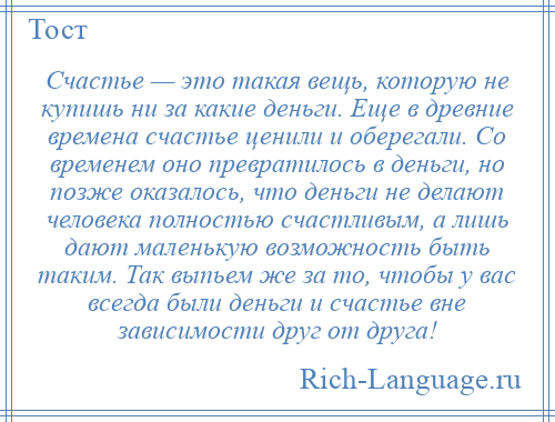 
    Счастье — это такая вещь, которую не купишь ни за какие деньги. Еще в древние времена счастье ценили и оберегали. Со временем оно превратилось в деньги, но позже оказалось, что деньги не делают человека полностью счастливым, а лишь дают маленькую возможность быть таким. Так выпьем же за то, чтобы у вас всегда были деньги и счастье вне зависимости друг от друга!