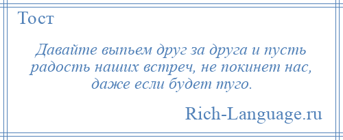 
    Давайте выпьем друг за друга и пусть радость наших встреч, не покинет нас, даже если будет туго.