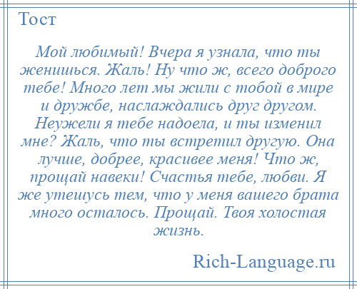 
    Мой любимый! Вчера я узнала, что ты женишься. Жаль! Hу что ж, всего доброго тебе! Много лет мы жили с тобой в мире и дружбе, наслаждались друг другом. Неужели я тебе надоела, и ты изменил мне? Жаль, что ты встретил другую. Она лучше, добрее, красивее меня! Что ж, прощай навеки! Счастья тебе, любви. Я же утешусь тем, что у меня вашего брата много осталось. Прощай. Твоя холостая жизнь.