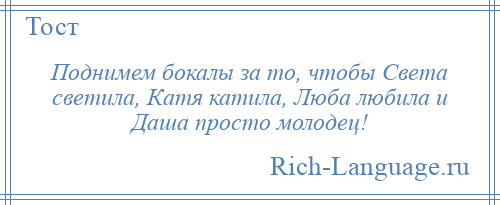 
    Поднимем бокалы за то, чтобы Света светила, Катя катила, Люба любила и Даша просто молодец!