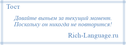 
    Давайте выпьем за текущий момент. Поскольку он никогда не повторится!