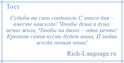 
    Судьбы вы свои соединили С этого дня – вместе навсегда! Чтобы душа в душу вечно жили, Чтобы на двоих – одна мечта! Крепкою семья пусть будет ваша, И любви всегда полная чаша!