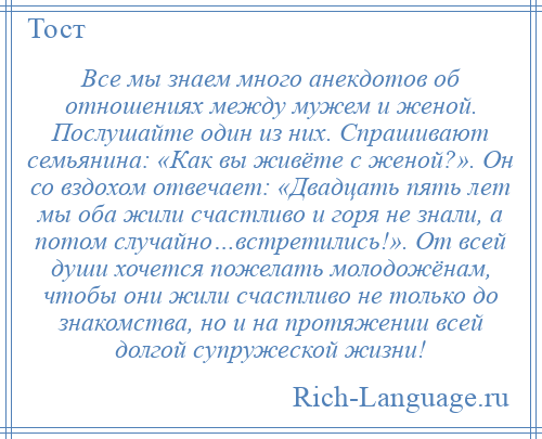 
    Все мы знаем много анекдотов об отношениях между мужем и женой. Послушайте один из них. Спрашивают семьянина: «Как вы живёте с женой?». Он со вздохом отвечает: «Двадцать пять лет мы оба жили счастливо и горя не знали, а потом случайно…встретились!». От всей души хочется пожелать молодожёнам, чтобы они жили счастливо не только до знакомства, но и на протяжении всей долгой супружеской жизни!