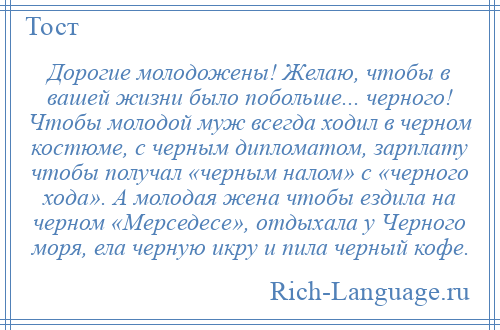 
    Дорогие молодожены! Желаю, чтобы в вашей жизни было побольше... черного! Чтобы молодой муж всегда ходил в черном костюме, с черным дипломатом, зарплату чтобы получал «черным налом» с «черного хода». А молодая жена чтобы ездила на черном «Мерседесе», отдыхала у Черного моря, ела черную икру и пила черный кофе.