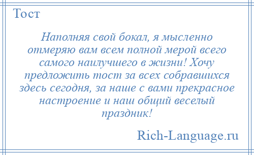 
    Наполняя свой бокал, я мысленно отмеряю вам всем полной мерой всего самого наилучшего в жизни! Хочу предложить тост за всех собравшихся здесь сегодня, за наше с вами прекрасное настроение и наш общий веселый праздник!