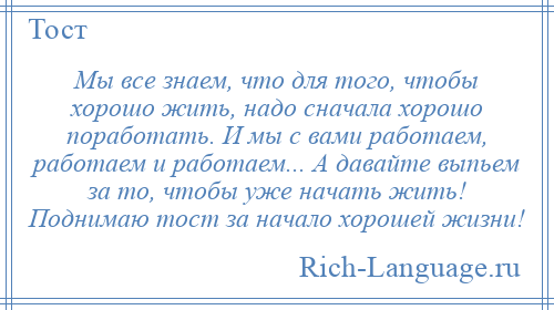 
    Мы все знаем, что для того, чтобы хорошо жить, надо сначала хорошо поработать. И мы с вами работаем, работаем и работаем... А давайте выпьем за то, чтобы уже начать жить! Поднимаю тост за начало хорошей жизни!