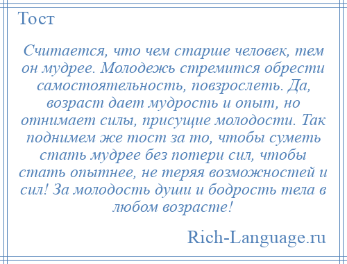 
    Считается, что чем старше человек, тем он мудрее. Молодежь стремится обрести самостоятельность, повзрослеть. Да, возраст дает мудрость и опыт, но отнимает силы, присущие молодости. Так поднимем же тост за то, чтобы суметь стать мудрее без потери сил, чтобы стать опытнее, не теряя возможностей и сил! За молодость души и бодрость тела в любом возрасте!