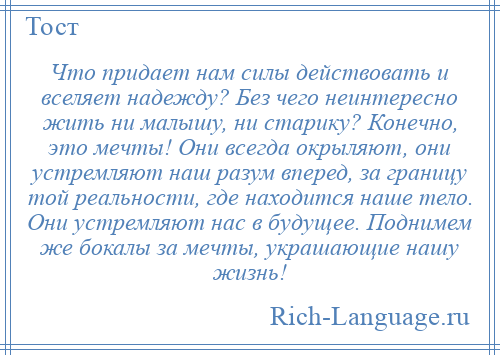 
    Что придает нам силы действовать и вселяет надежду? Без чего неинтересно жить ни малышу, ни старику? Конечно, это мечты! Они всегда окрыляют, они устремляют наш разум вперед, за границу той реальности, где находится наше тело. Они устремляют нас в будущее. Поднимем же бокалы за мечты, украшающие нашу жизнь!