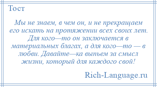 
    Мы не знаем, в чем он, и не прекращаем его искать на протяжении всех своих лет. Для кого—то он заключается в материальных благах, а для кого—то — в любви. Давайте—ка выпьем за смысл жизни, который для каждого свой!