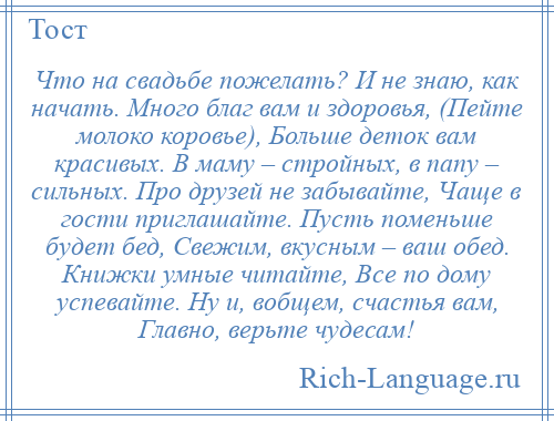 
    Что на свадьбе пожелать? И не знаю, как начать. Много благ вам и здоровья, (Пейте молоко коровье), Больше деток вам красивых. В маму – стройных, в папу – сильных. Про друзей не забывайте, Чаще в гости приглашайте. Пусть поменьше будет бед, Свежим, вкусным – ваш обед. Книжки умные читайте, Все по дому успевайте. Ну и, вобщем, счастья вам, Главно, верьте чудесам!