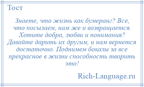 
    Знаете, что жизнь как бумеранг? Все, что посылаем, нам же и возвращается. Хотите добра, любви и понимания? Давайте дарить их другим, и нам вернется достаточно. Поднимем бокалы за все прекрасное в жизни способность творить это!