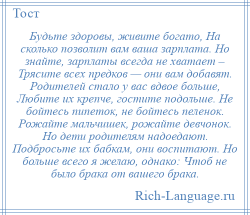 
    Будьте здоровы, живите богато, На сколько позволит вам ваша зарплата. Но знайте, зарплаты всегда не хватает – Трясите всех предков — они вам добавят. Родителей стало у вас вдвое больше, Любите их крепче, гостите подольше. Не бойтесь пипеток, не бойтесь пеленок. Рожайте мальчишек, рожайте девчонок. Но дети родителям надоедают. Подбросьте их бабкам, они воспитают. Но больше всего я желаю, однако: Чтоб не было брака от вашего брака.