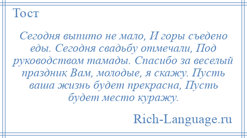 
    Сегодня выпито не мало, И горы съедено еды. Сегодня свадьбу отмечали, Под руководством тамады. Спасибо за веселый праздник Вам, молодые, я скажу. Пусть ваша жизнь будет прекрасна, Пусть будет место куражу.