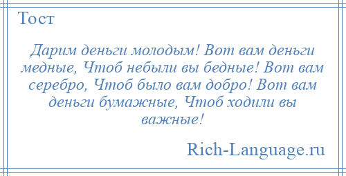 
    Дарим деньги молодым! Вот вам деньги медные, Чтоб небыли вы бедные! Вот вам серебро, Чтоб было вам добро! Вот вам деньги бумажные, Чтоб ходили вы важные!