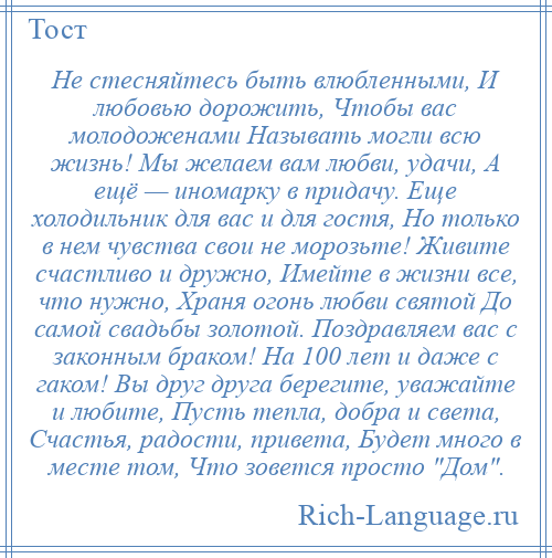 
    Не стесняйтесь быть влюбленными, И любовью дорожить, Чтобы вас молодоженами Называть могли всю жизнь! Мы желаем вам любви, удачи, А ещё — иномарку в придачу. Еще холодильник для вас и для гостя, Но только в нем чувства свои не морозьте! Живите счастливо и дружно, Имейте в жизни все, что нужно, Храня огонь любви святой До самой свадьбы золотой. Поздравляем вас с законным браком! На 100 лет и даже с гаком! Вы друг друга берегите, уважайте и любите, Пусть тепла, добра и света, Счастья, радости, привета, Будет много в месте том, Что зовется просто Дом .