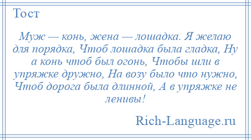 
    Муж — конь, жена — лошадка. Я желаю для порядка, Чтоб лошадка была гладка, Ну а конь чтоб был огонь, Чтобы шли в упряжке дружно, На возу было что нужно, Чтоб дорога была длинной, А в упряжке не ленивы!