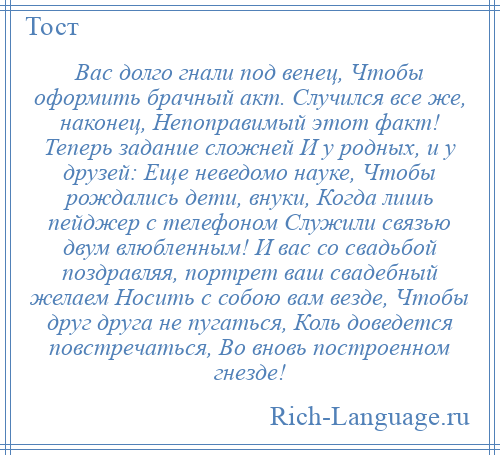 
    Вас долго гнали под венец, Чтобы оформить брачный акт. Случился все же, наконец, Непоправимый этот факт! Теперь задание сложней И у родных, и у друзей: Еще неведомо науке, Чтобы рождались дети, внуки, Когда лишь пейджер с телефоном Служили связью двум влюбленным! И вас со свадьбой поздравляя, портрет ваш свадебный желаем Носить с собою вам везде, Чтобы друг друга не пугаться, Коль доведется повстречаться, Во вновь построенном гнезде!