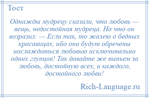 
    Однажды мудрецу сказали, что любовь — вещь, недостойная мудреца. На что он возразил: — Если так, то жалею о бедных красавицах, ибо они будут обречены наслаждаться любовью исключительно одних глупцов! Так давайте же выпьем за любовь, достойную всех, и каждого, достойного любви!