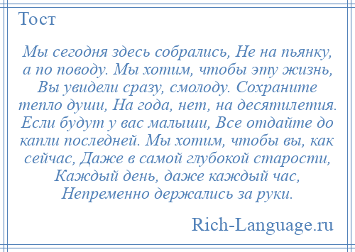 
    Мы сегодня здесь собрались, Не на пьянку, а по поводу. Мы хотим, чтобы эту жизнь, Вы увидели сразу, смолоду. Сохраните тепло души, На года, нет, на десятилетия. Если будут у вас малыши, Все отдайте до капли последней. Мы хотим, чтобы вы, как сейчас, Даже в самой глубокой старости, Каждый день, даже каждый час, Непременно держались за руки.