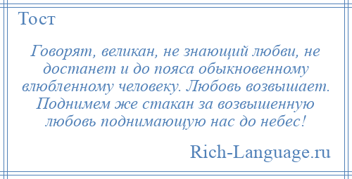 
    Говорят, великан, не знающий любви, не достанет и до пояса обыкновенному влюбленному человеку. Любовь возвышает. Поднимем же стакан за возвышенную любовь поднимающую нас до небес!