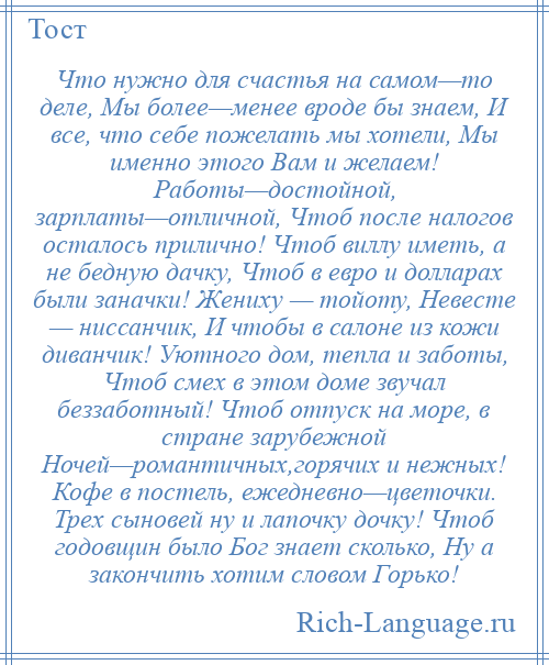 
    Что нужно для счастья на самом—то деле, Мы более—менее вроде бы знаем, И все, что себе пожелать мы хотели, Мы именно этого Вам и желаем! Работы—достойной, зарплаты—отличной, Чтоб после налогов осталось прилично! Чтоб виллу иметь, а не бедную дачку, Чтоб в евро и долларах были заначки! Жениху — тойоту, Невесте — ниссанчик, И чтобы в салоне из кожи диванчик! Уютного дом, тепла и заботы, Чтоб смех в этом доме звучал беззаботный! Чтоб отпуск на море, в стране зарубежной Ночей—романтичных,горячих и нежных! Кофе в постель, ежедневно—цветочки. Трех сыновей ну и лапочку дочку! Чтоб годовщин было Бог знает сколько, Ну а закончить хотим словом Горько!