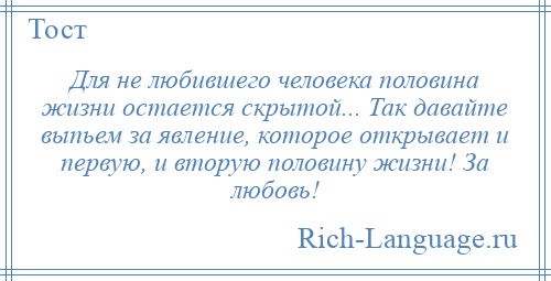 
    Для не любившего человека половина жизни остается скрытой... Так давайте выпьем за явление, которое открывает и первую, и вторую половину жизни! За любовь!