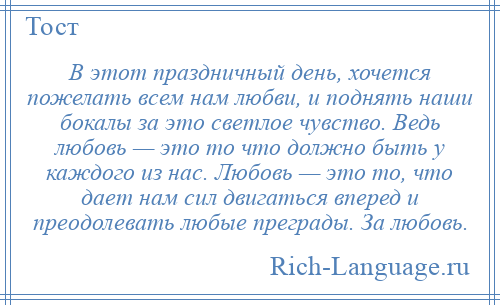 
    В этот праздничный день, хочется пожелать всем нам любви, и поднять наши бокалы за это светлое чувство. Ведь любовь — это то что должно быть у каждого из нас. Любовь — это то, что дает нам сил двигаться вперед и преодолевать любые преграды. За любовь.