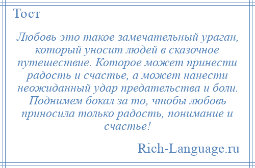 
    Любовь это такое замечательный ураган, который уносит людей в сказочное путешествие. Которое может принести радость и счастье, а может нанести неожиданный удар предательства и боли. Поднимем бокал за то, чтобы любовь приносила только радость, понимание и счастье!