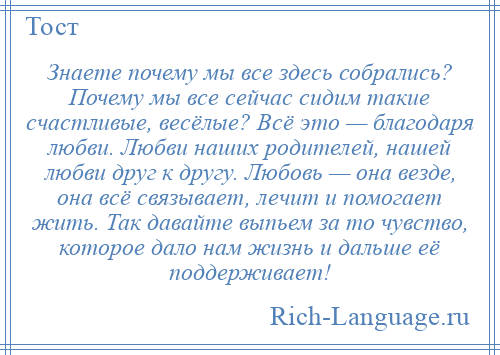 
    Знаете почему мы все здесь собрались? Почему мы все сейчас сидим такие счастливые, весёлые? Всё это — благодаря любви. Любви наших родителей, нашей любви друг к другу. Любовь — она везде, она всё связывает, лечит и помогает жить. Так давайте выпьем за то чувство, которое дало нам жизнь и дальше её поддерживает!