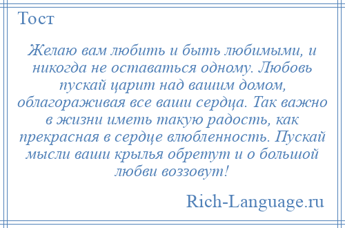 
    Желаю вам любить и быть любимыми, и никогда не оставаться одному. Любовь пускай царит над вашим домом, облагораживая все ваши сердца. Так важно в жизни иметь такую радость, как прекрасная в сердце влюбленность. Пускай мысли ваши крылья обретут и о большой любви воззовут!