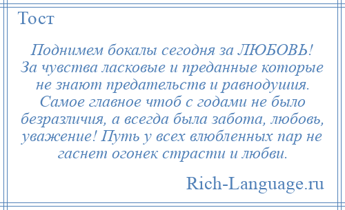 
    Поднимем бокалы сегодня за ЛЮБОВЬ! За чувства ласковые и преданные которые не знают предательств и равнодушия. Самое главное чтоб с годами не было безразличия, а всегда была забота, любовь, уважение! Путь у всех влюбленных пар не гаснет огонек страсти и любви.