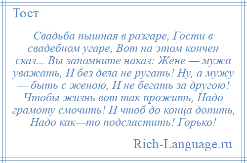 
    Свадьба пышная в разгаре, Гости в свадебном угаре, Вот на этом кончен сказ... Вы запомните наказ: Жене — мужа уважать, И без дела не ругать! Ну, а мужу — быть с женою, И не бегать за другою! Чтобы жизнь вот так прожить, Надо грамоту смочить! И чтоб до конца допить, Надо как—то подсластить! Горько!